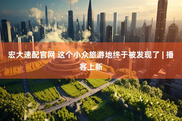 宏大速配官网 这个小众旅游地终于被发现了 | 播客上新