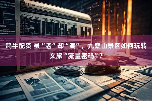 鸿牛配资 虽“老”却“潮”，九嶷山景区如何玩转文旅“流量密码”?