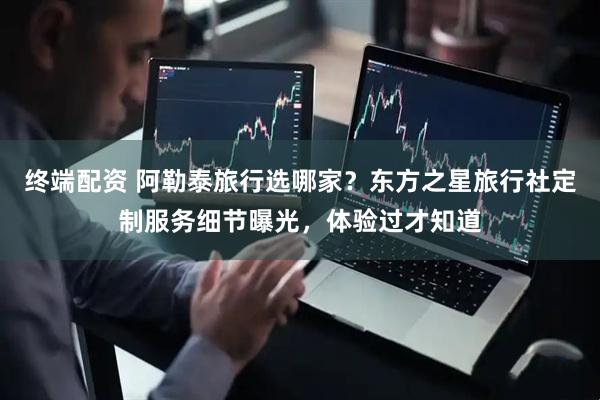 终端配资 阿勒泰旅行选哪家？东方之星旅行社定制服务细节曝光，体验过才知道