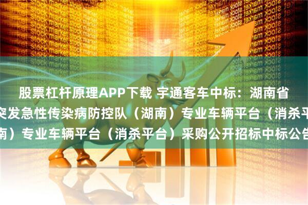 股票杠杆原理APP下载 宇通客车中标：湖南省疾病预防控制中心国家突发急性传染病防控队（湖南）专业车辆平台（消杀平台）采购公开招标中标公告