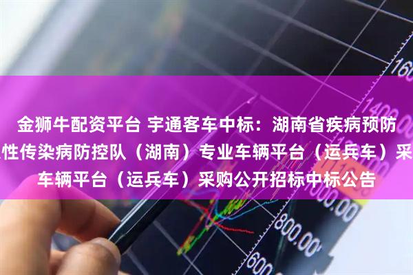 金狮牛配资平台 宇通客车中标：湖南省疾病预防控制中心国家突发急性传染病防控队（湖南）专业车辆平台（运兵车）采购公开招标中标公告