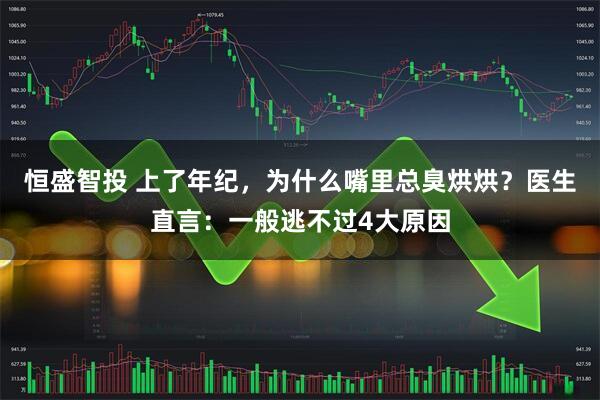 恒盛智投 上了年纪，为什么嘴里总臭烘烘？医生直言：一般逃不过4大原因