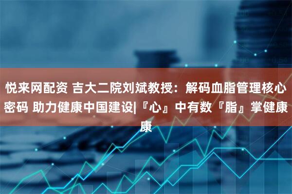 悦来网配资 吉大二院刘斌教授：解码血脂管理核心密码 助力健康中国建设|『心』中有数『脂』掌健康
