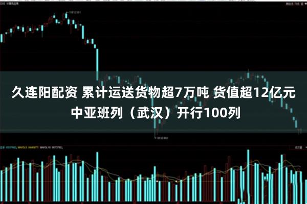 久连阳配资 累计运送货物超7万吨 货值超12亿元 中亚班列（武汉）开行100列