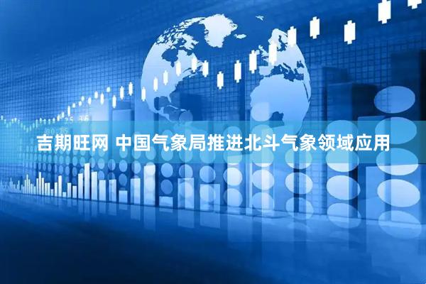 吉期旺网 中国气象局推进北斗气象领域应用