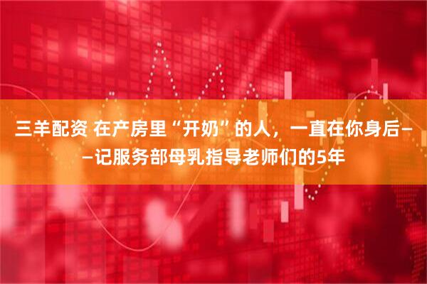 三羊配资 在产房里“开奶”的人，一直在你身后——记服务部母乳指导老师们的5年