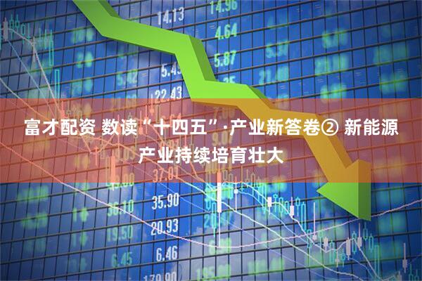 富才配资 数读“十四五”·产业新答卷② 新能源产业持续培育壮大