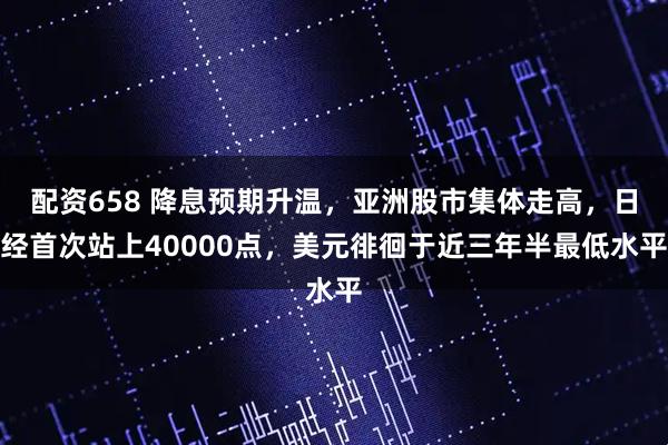 配资658 降息预期升温，亚洲股市集体走高，日经首次站上40000点，美元徘徊于近三年半最低水平