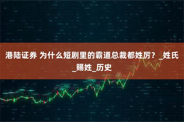 港陆证券 为什么短剧里的霸道总裁都姓厉?_姓氏_赐姓_历史