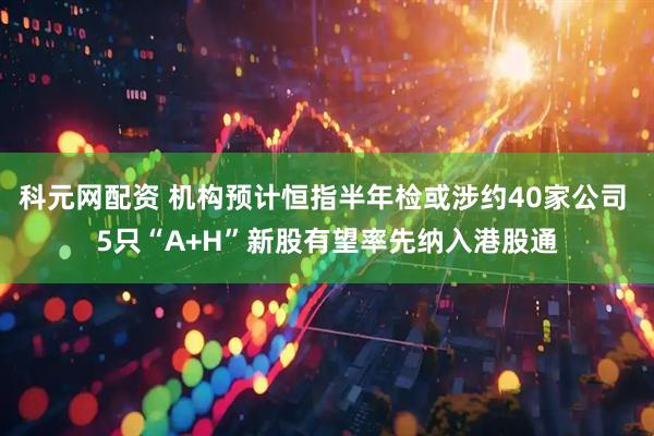 科元网配资 机构预计恒指半年检或涉约40家公司 5只“A+H”新股有望率先纳入港股通