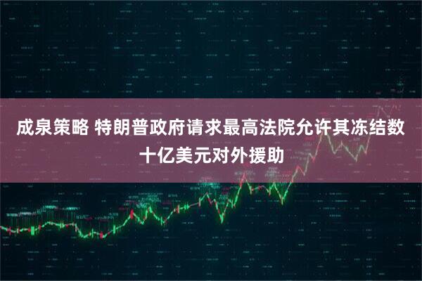 成泉策略 特朗普政府请求最高法院允许其冻结数十亿美元对外援助
