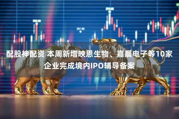 配股神配资 本周新增映恩生物、嘉晨电子等10家企业完成境内IPO辅导备案