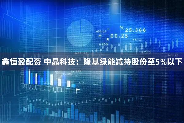 鑫恒盈配资 中晶科技：隆基绿能减持股份至5%以下