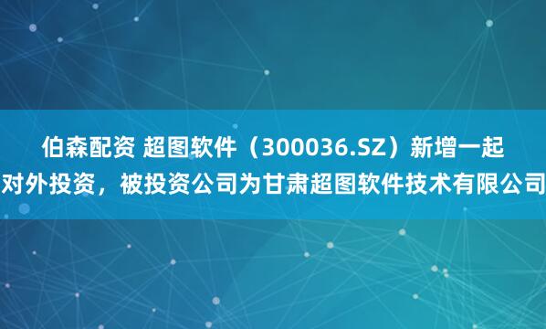 伯森配资 超图软件（300036.SZ）新增一起对外投资，被投资公司为甘肃超图软件技术有限公司