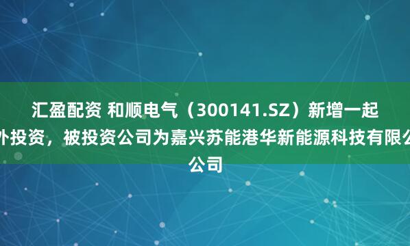 汇盈配资 和顺电气（300141.SZ）新增一起对外投资，被投资公司为嘉兴苏能港华新能源科技有限公司
