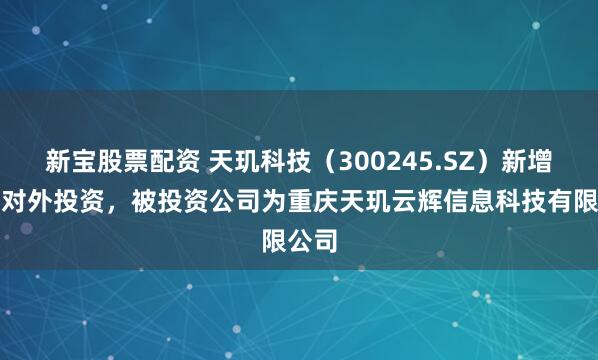 新宝股票配资 天玑科技（300245.SZ）新增一起对外投资，被投资公司为重庆天玑云辉信息科技有限公司
